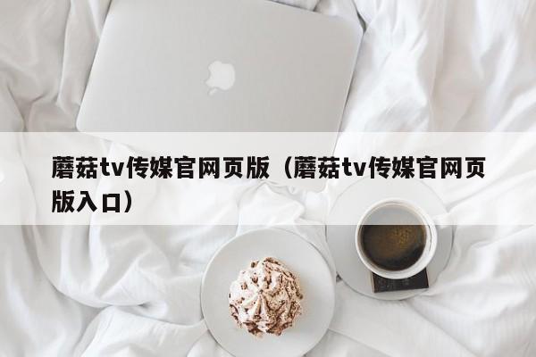 蘑菇tv传媒官网页版（蘑菇tv传媒官网页版入口）