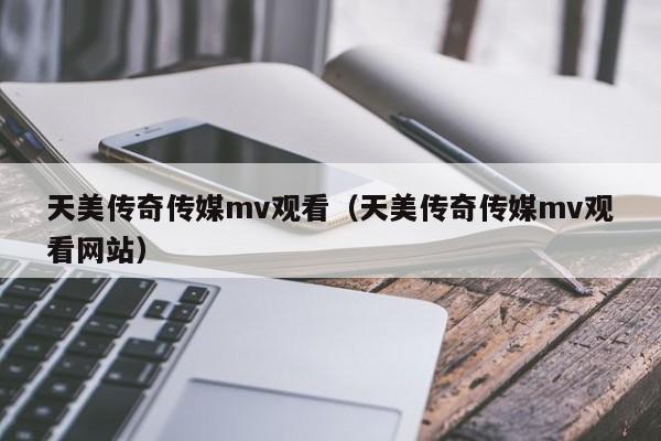 天美传奇传媒mv观看（天美传奇传媒mv观看网站）